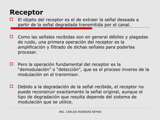 Receptor 
 El objeto del receptor es el de extraer la señal deseada a 
partir de la señal degradada transmitida por el canal. 
 Como las señales recibidas son en general débiles y plagadas 
de ruido, una primera operación del receptor es la 
amplificación y filtrado de dichas señales para poderlas 
procesar. 
 Pero la operación fundamental del receptor es la 
“demodulación” o “detección”, que es el proceso inverso de la 
modulación en el transmisor. 
 Debido a la degradación de la señal recibida, el receptor no 
puede reconstruir exactamente la señal original, aunque el 
tipo de degradación que resulta depende del sistema de 
modulación que se utilice. 
ING. CARLOS RODENAS REYNA 
 