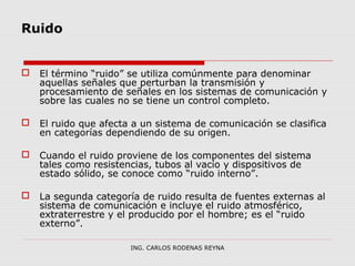 Ruido 
 El término “ruido” se utiliza comúnmente para denominar 
aquellas señales que perturban la transmisión y 
procesamiento de señales en los sistemas de comunicación y 
sobre las cuales no se tiene un control completo. 
 El ruido que afecta a un sistema de comunicación se clasifica 
en categorías dependiendo de su origen. 
 Cuando el ruido proviene de los componentes del sistema 
tales como resistencias, tubos al vacío y dispositivos de 
estado sólido, se conoce como “ruido interno”. 
 La segunda categoría de ruido resulta de fuentes externas al 
sistema de comunicación e incluye el ruido atmosférico, 
extraterrestre y el producido por el hombre; es el “ruido 
externo”. 
ING. CARLOS RODENAS REYNA 
 