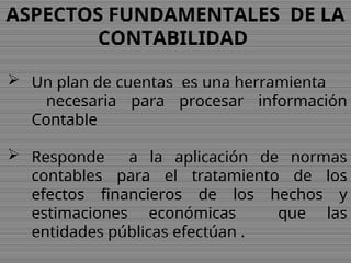 ASPECTOS FUNDAMENTALES DE LA
CONTABILIDAD
 Un plan de cuentas es una herramienta
necesaria para procesar información
Contable
 Responde a la aplicación de normas
contables para el tratamiento de los
efectos financieros de los hechos y
estimaciones económicas que las
entidades públicas efectúan .
 