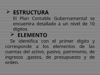  ESTRUCTURA
El Plan Contable Gubernamental se
encuentra detallado a un nivel de 10
dígitos.
 ELEMENTO
Se identifica con el primer digito y
corresponde a los elementos de las
cuentas del activo, pasivo, patrimonio, de
ingresos ,gastos, de presupuesto y de
orden.
 