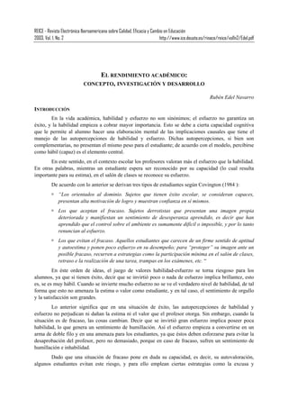 REICE - Revista Electrónica Iberoamericana sobre Calidad, Eficacia y Cambio en Educación
2003, Vol. 1, No. 2 http://www.ice.deusto.es/rinace/reice/vol1n2/Edel.pdf
EL RENDIMIENTO ACADÉMICO:
CONCEPTO, INVESTIGACIÓN Y DESARROLLO
Rubén Edel Navarro
INTRODUCCIÓN
En la vida académica, habilidad y esfuerzo no son sinónimos; el esfuerzo no garantiza un
éxito, y la habilidad empieza a cobrar mayor importancia. Esto se debe a cierta capacidad cognitiva
que le permite al alumno hacer una elaboración mental de las implicaciones causales que tiene el
manejo de las autopercepciones de habilidad y esfuerzo. Dichas autopercepciones, si bien son
complementarias, no presentan el mismo peso para el estudiante; de acuerdo con el modelo, percibirse
como hábil (capaz) es el elemento central.
En este sentido, en el contexto escolar los profesores valoran más el esfuerzo que la habilidad.
En otras palabras, mientras un estudiante espera ser reconocido por su capacidad (lo cual resulta
importante para su estima), en el salón de clases se reconoce su esfuerzo.
De acuerdo con lo anterior se derivan tres tipos de estudiantes según Covington (1984 ):
“Los orientados al dominio. Sujetos que tienen éxito escolar, se consideran capaces,
presentan alta motivación de logro y muestran confianza en sí mismos.
Los que aceptan el fracaso. Sujetos derrotistas que presentan una imagen propia
deteriorada y manifiestan un sentimiento de desesperanza aprendido, es decir que han
aprendido que el control sobre el ambiente es sumamente difícil o imposible, y por lo tanto
renuncian al esfuerzo.
Los que evitan el fracaso. Aquellos estudiantes que carecen de un firme sentido de aptitud
y autoestima y ponen poco esfuerzo en su desempeño; para “proteger” su imagen ante un
posible fracaso, recurren a estrategias como la participación mínima en el salón de clases,
retraso e la realización de una tarea, trampas en los exámenes, etc. “
En éste orden de ideas, el juego de valores habilidad-esfuerzo se torna riesgoso para los
alumnos, ya que si tienen éxito, decir que se invirtió poco o nada de esfuerzo implica brillantez, esto
es, se es muy hábil. Cuando se invierte mucho esfuerzo no se ve el verdadero nivel de habilidad, de tal
forma que esto no amenaza la estima o valor como estudiante, y en tal caso, el sentimiento de orgullo
y la satisfacción son grandes.
Lo anterior significa que en una situación de éxito, las autopercepciones de habilidad y
esfuerzo no perjudican ni dañan la estima ni el valor que el profesor otorga. Sin embargo, cuando la
situación es de fracaso, las cosas cambian. Decir que se invirtió gran esfuerzo implica poseer poca
habilidad, lo que genera un sentimiento de humillación. Así el esfuerzo empieza a convertirse en un
arma de doble filo y en una amenaza para los estudiantes, ya que éstos deben esforzarse para evitar la
desaprobación del profesor, pero no demasiado, porque en caso de fracaso, sufren un sentimiento de
humillación e inhabilidad.
Dado que una situación de fracaso pone en duda su capacidad, es decir, su autovaloración,
algunos estudiantes evitan este riesgo, y para ello emplean ciertas estrategias como la excusa y
 