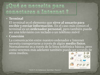  Terminal

El terminal es el elemento que sirve al usuario para
recibir y enviar información. En el caso más común el
terminal es un ordenador personal, pero también puede
ser una televisión con teclado o un teléfono móvil
 Conexión
La comunicación entre nuestro ordenador e Internet
necesita transportarse a través de algún medio físico.
Normalmente es a través de la línea telefónica básica, pero
como veremos más adelante también puede ser a través de
otros medios.

"HCD P-16 Dellanara Santillan Mazzini"

 