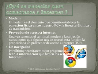  Modem

El modem es el elemento que permite establecer la
conexión física entre nuestro PC y la línea teléfonica o
de transmisión.
 Proveedor de acceso a Internet
Una vez tenemos el terminal, modem y la conexión
necesitamos que alguien nos de acceso, esta función la
proporciona un proveedor de acceso a Internet (ISP).
 Un navegador
Por último necesitaremos un programa que sea capaz de
leer la información que hay en los servidores de
Internet

"HCD P-16 Dellanara Santillan Mazzini"

 