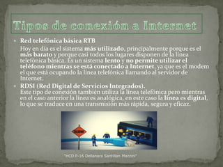  Red telefónica básica RTB

Hoy en día es el sistema más utilizado, principalmente porque es el
más barato y porque casi todos los lugares disponen de la línea
telefónica básica. Es un sistema lento y no permite utilizar el
teléfono mientras se está conectado a Internet, ya que es el modem
el que está ocupando la línea telefónica llamando al servidor de
Internet.
 RDSI (Red Digital de Servicios Integrados).
Este tipo de conexión también utiliza la línea telefónica pero mientras
en el caso anterior la línea es analógica, en este caso la línea es digital,
lo que se traduce en una transmisión más rápida, segura y eficaz.

"HCD P-16 Dellanara Santillan Mazzini"

 