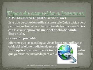  ADSL (Asimetric Digital Suscriber Line)

Este tipo de conexión utiliza la línea telefónica básica pero
permite que los datos se transmitan de forma asimétrica
con lo cual se aprovecha mejor el ancho de banda
disponible.
 Conexión por cable
Mientras que las tecnologías vistas hasta aquí utilizan el
cable del teléfono tradicional, esta utiliza un cable de
fibra óptica que tiene que ser instalado de nuevo, salvo
que ya estuviese instalado para ver la televisión por cable.

"HCD P-16 Dellanara Santillan Mazzini"

 