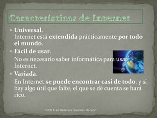  Universal.

Internet está extendida prácticamente por todo
el mundo.
 Fácil de usar.
No es necesario saber informática para usar
Internet.
 Variada.
En Internet se puede encontrar casi de todo, y si
hay algo útil que falte, el que se dé cuenta se hará
rico.
"HCD P-16 Dellanara Santillan Mazzini"

 