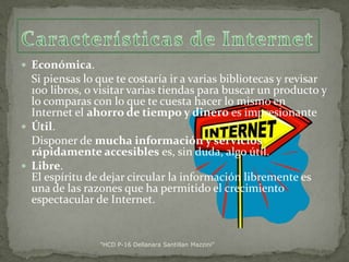  Económica.

Si piensas lo que te costaría ir a varias bibliotecas y revisar
100 libros, o visitar varias tiendas para buscar un producto y
lo comparas con lo que te cuesta hacer lo mismo en
Internet el ahorro de tiempo y dinero es impresionante
 Útil.
Disponer de mucha información y servicios
rápidamente accesibles es, sin duda, algo útil.
 Libre.
El espíritu de dejar circular la información libremente es
una de las razones que ha permitido el crecimiento
espectacular de Internet.

"HCD P-16 Dellanara Santillan Mazzini"

 