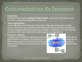  Anónima.

Podemos decir que ocultar la identidad, tanto para leer como para
escribir, es bastante sencillo en Internet
 Autoreguladora.
Quién decide cómo funciona Internet? Algo que tiene tanto poder
como Internet y que maneja tanto dinero no tiene un dueño personal.
No hay ninguna persona o país que mande en Internet. En este sentido
podemos decir que Internet se autoregula o autogestiona.
 Un poco caótica.
Después de lo dicho en el punto anterior parece un contrasentido decir
que Internet es caótica. Es caótica en el sentido que no está ordenada ni
tiene unas reglas estrictas de funcionamiento que permitan asegurar
que todo funciona correctamente, fundamentalmente en el aspecto del
contenido.

"HCD P-16 Dellanara Santillan Mazzini"

 
