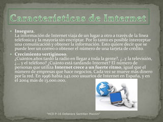  Insegura.

La información de Internet viaja de un lugar a otro a través de la línea
teléfonica y la mayoría sin encriptar. Por lo tanto es posible interceptar
una comunicación y obtener la información. Esto quiere decir que se
puede leer un correo o obtener el número de una tarjeta de crédito.
 Crecimiento vertiginoso.
¿Cuántos años tardó la radio en llegar a toda la gente?, ¿..y la televisión,
¿... y el teléfono? ¿Cuánto está tardando Internet? El número de
personas que utiliza Internet crece a un fuerte ritmo, igual que el
número de empresas que hace negocios. Cada vez se mueve más dinero
por la red. En 1996 había 242.000 usuarios de Internet en España, y en
el 2004 más de 13.000.000.

"HCD P-16 Dellanara Santillan Mazzini"

 