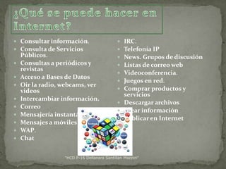  Consultar información.
 Consulta de Servicios











Públicos.
Consultas a periódicos y
revistas
Acceso a Bases de Datos
Oir la radio, webcams, ver
videos
Intercambiar información.
Correo
Mensajería instantánea.
Mensajes a móviles
WAP.
Chat

IRC.
Telefonía IP
News. Grupos de discusión
Listas de correo web
Videoconferencia.
Juegos en red.
Comprar productos y
servicios
 Descargar archivos
 Crear información
 Publicar en Internet








"HCD P-16 Dellanara Santillan Mazzini"

 