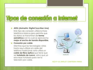 



ADSL (Asimetric Digital Suscriber Line)
Este tipo de conexión utiliza la línea
telefónica básica pero permite que
los datos se transmitan de forma
asimétrica con lo cual se aprovecha
mejor el ancho de banda disponible.
Conexión por cable
Mientras que las tecnologías vistas
hasta aquí utilizan el cable del
teléfono tradicional, esta utiliza un
cable de fibra óptica que tiene que
ser instalado de nuevo, salvo que ya
estuviese instalado para ver la
televisión por cable.

HCD P-16 JAMILET CONTRERA PARRA

 