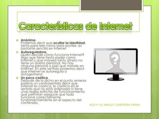 





Anónima.
Podemos decir que ocultar la identidad,
tanto para leer como para escribir, es
bastante sencillo en Internet
Autoreguladora.
Quién decide cómo funciona Internet?
Algo que tiene tanto poder como
Internet y que maneja tanto dinero no
tiene un dueño personal. No hay
ninguna persona o país que mande en
Internet. En este sentido podemos decir
que Internet se autoregula o
autogestiona.
Un poco caótica.
Después de lo dicho en el punto anterior
parece un contrasentido decir que
Internet es caótica. Es caótica en el
sentido que no está ordenada ni tiene
unas reglas estrictas de funcionamiento
que permitan asegurar que todo
funciona correctamente,
fundamentalmente en el aspecto del
contenido.

HCD P-16 JAMILET CONTRERA PARRA

 