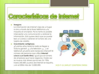

Insegura.
La información de Internet viaja de un lugar
a otro a través de la línea teléfonica y la
mayoría sin encriptar. Por lo tanto es posible
interceptar una comunicación y obtener la
información. Esto quiere decir que se puede
leer un correo o obtener el número de una
tarjeta de crédito.



Crecimiento vertiginoso.
¿Cuántos años tardó la radio en llegar a
toda la gente?, ¿..y la televisión, ¿... y el
teléfono? ¿Cuánto está tardando Internet? El
número de personas que utiliza Internet
crece a un fuerte ritmo, igual que el número
de empresas que hace negocios. Cada vez
se mueve más dinero por la red. En 1996
había 242.000 usuarios de Internet en España,
y en el 2004 más de 13.000.000.

HCD P-16 JAMILET CONTRERA PARRA

 