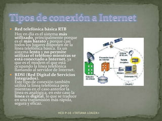  Red telefónica básica RTB

Hoy en día es el sistema más
utilizado, principalmente porque
es el más barato y porque casi
todos los lugares disponen de la
línea telefónica básica. Es un
sistema lento y no permite
utilizar el teléfono mientras se
está conectado a Internet, ya
que es el modem el que está
ocupando la línea telefónica
llamando al servidor de Internet.
 RDSI (Red Digital de Servicios
Integrados).
Este tipo de conexión también
utiliza la línea telefónica pero
mientras en el caso anterior la
línea es analógica, en este caso la
línea es digital, lo que se traduce
en una transmisión más rápida,
segura y eficaz.
HCD P-16 <TATIANA LOAIZA>

 
