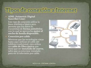  ADSL (Asimetric Digital

Suscriber Line)
Este tipo de conexión utiliza la
línea telefónica básica pero
permite que los datos se
transmitan de forma asimétrica
con lo cual se aprovecha mejor el
ancho de banda disponible.
 Conexión por cable
Mientras que las tecnologías vistas
hasta aquí utilizan el cable del
teléfono tradicional, esta utiliza
un cable de fibra óptica que
tiene que ser instalado de nuevo,
salvo que ya estuviese instalado
para ver la televisión por cable.

HCD P-16 <TATIANA LOAIZA>

 