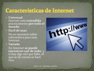  Universal.

Internet está extendida
prácticamente por todo el
mundo.
 Fácil de usar.
No es necesario saber
informática para usar
Internet.
 Variada.
En Internet se puede
encontrar casi de todo, y
si hay algo útil que falte, el
que se dé cuenta se hará
rico.
HCD P-16 <TATIANA LOAIZA>

 