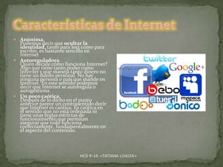  Anónima.

Podemos decir que ocultar la
identidad, tanto para leer como para
escribir, es bastante sencillo en
Internet
 Autoreguladora.
Quién decide cómo funciona Internet?
Algo que tiene tanto poder como
Internet y que maneja tanto dinero no
tiene un dueño personal. No hay
ninguna persona o país que mande en
Internet. En este sentido podemos
decir que Internet se autoregula o
autogestiona.
 Un poco caótica.
Después de lo dicho en el punto
anterior parece un contrasentido decir
que Internet es caótica. Es caótica en
el sentido que no está ordenada ni
tiene unas reglas estrictas de
funcionamiento que permitan
asegurar que todo funciona
correctamente, fundamentalmente en
el aspecto del contenido.

HCD P-16 <TATIANA LOAIZA>

 