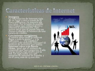  Insegura.

La información de Internet viaja
de un lugar a otro a través de la
línea teléfonica y la mayoría sin
encriptar. Por lo tanto es posible
interceptar una comunicación y
obtener la información. Esto
quiere decir que se puede leer un
correo o obtener el número de una
tarjeta de crédito.
 Crecimiento vertiginoso.
¿Cuántos años tardó la radio en
llegar a toda la gente?, ¿..y la
televisión, ¿... y el teléfono?
¿Cuánto está tardando Internet? El
número de personas que utiliza
Internet crece a un fuerte
ritmo, igual que el número de
empresas que hace negocios. Cada
vez se mueve más dinero por la
red. En 1996 había 242.000
usuarios de Internet en España, y
en el 2004 más de 13.000.000.

HCD P-16 <TATIANA LOAIZA>

 