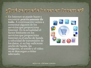  En Internet se puede hacer y

encontrar prácticamente de
todo. A continuación vamos a
comentar algunos de los
servicios que proporciona
Internet. En la actualidad el
factor limitante en los
servicios que proporciona
Internet es el ancho de banda
o velocidad de transmisión de
los datos, si no hay suficiente
ancho de banda, las
imágenes, el sonido y el video
no se descargan a ritmo
adecuado.

HCD P-16 <TATIANA LOAIZA>

 