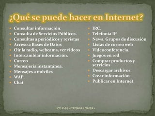 











Consultar información.
Consulta de Servicios Públicos.
Consultas a periódicos y revistas
Acceso a Bases de Datos
Oir la radio, webcams, ver videos
Intercambiar información.
Correo
Mensajería instantánea.
Mensajes a móviles
WAP.
Chat

IRC.
Telefonía IP
News. Grupos de discusión
Listas de correo web
Videoconferencia.
Juegos en red.
Comprar productos y
servicios
 Descargar archivos
 Crear información
 Publicar en Internet








HCD P-16 <TATIANA LOAIZA>

 