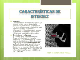 Características de
Internet




Insegura.
La información de Internet viaja de un
lugar a otro a través de la línea
teléfonica y la mayoría sin encriptar.
Por lo tanto es posible interceptar una
comunicación y obtener la
información. Esto quiere decir que se
puede leer un correo o obtener el
número de una tarjeta de crédito.
Crecimiento vertiginoso.
¿Cuántos años tardó la radio en
llegar a toda la gente?, ¿..y la
televisión, ¿... y el teléfono? ¿Cuánto
está tardando Internet? El número de
personas que utiliza Internet crece a
un fuerte ritmo, igual que el número
de empresas que hace negocios.
Cada vez se mueve más dinero por la
red. En 1996 había 242.000 usuarios de
Internet en España, y en el 2004 más
de 13.000.000.

HCDP-16-ALISON AVILES PADILLA

 