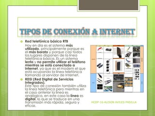 Tipos de conexión a Internet




Red telefónica básica RTB
Hoy en día es el sistema más
utilizado, principalmente porque es
el más barato y porque casi todos
los lugares disponen de la línea
telefónica básica. Es un sistema
lento y no permite utilizar el teléfono
mientras se está conectado a
Internet, ya que es el modem el que
está ocupando la línea telefónica
llamando al servidor de Internet.
RDSI (Red Digital de Servicios
Integrados).
Este tipo de conexión también utiliza
la línea telefónica pero mientras en
el caso anterior la línea es
analógica, en este caso la línea es
digital, lo que se traduce en una
transmisión más rápida, segura y
eficaz.

HCDP-16-ALISON AVILES PADILLA

 