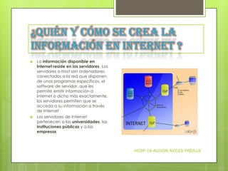 ¿Quién y cómo se crea la
información en Internet ?




La información disponible en
Internet reside en los servidores. Los
servidores o Host son ordenadores
conectados a la red que disponen
de unos programas específicos, el
software de servidor, que les
permite emitir información a
Internet o dicho más exactamente,
los servidores permiten que se
acceda a su información a través
de Internet
Los servidores de Internet
pertenecen a las universidades, las
instituciones públicas y a las
empresas

HCDP-16-ALISON AVILES PADILLA

 