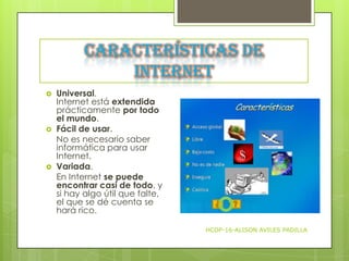 Características de
Internet






Universal.
Internet está extendida
prácticamente por todo
el mundo.
Fácil de usar.
No es necesario saber
informática para usar
Internet.
Variada.
En Internet se puede
encontrar casi de todo, y
si hay algo útil que falte,
el que se dé cuenta se
hará rico.
HCDP-16-ALISON AVILES PADILLA

 
