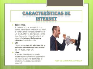 Características de
Internet






Económica.
Si piensas lo que te costaría ir a
varias bibliotecas y revisar 100 libros,
o visitar varias tiendas para buscar
un producto y lo comparas con lo
que te cuesta hacer lo mismo en
Internet el ahorro de tiempo y
dinero es impresionante
Útil.
Disponer de mucha información y
servicios rápidamente accesibles
es, sin duda, algo útil.
Libre.
El espíritu de dejar circular la
información libremente es una de
las razones que ha permitido el
crecimiento espectacular de
Internet.

HCDP-16-ALISON AVILES PADILLA

 