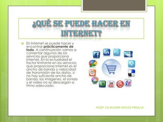 ¿Qué se puede hacer en
Internet?


En Internet se puede hacer y
encontrar prácticamente de
todo. A continuación vamos a
comentar algunos de los
servicios que proporciona
Internet. En la actualidad el
factor limitante en los servicios
que proporciona Internet es el
ancho de banda o velocidad
de transmisión de los datos, si
no hay suficiente ancho de
banda, las imágenes, el sonido
y el video no se descargan a
ritmo adecuado.

HCDP-16-ALISON AVILES PADILLA

 