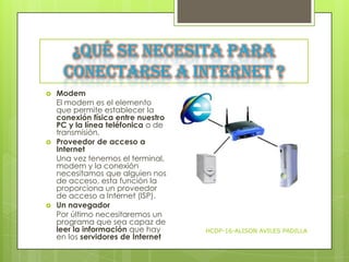 ¿Qué se necesita para
conectarse a Internet ?






Modem
El modem es el elemento
que permite establecer la
conexión física entre nuestro
PC y la línea teléfonica o de
transmisión.
Proveedor de acceso a
Internet
Una vez tenemos el terminal,
modem y la conexión
necesitamos que alguien nos
de acceso, esta función la
proporciona un proveedor
de acceso a Internet (ISP).
Un navegador
Por último necesitaremos un
programa que sea capaz de
leer la información que hay
en los servidores de Internet

HCDP-16-ALISON AVILES PADILLA

 