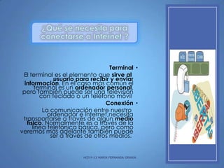 Terminal •
El terminal es el elemento que sirve al
usuario para recibir y enviar
información. En el caso más común el
terminal es un ordenador personal,
pero también puede ser una televisión
con teclado o un teléfono móvil
Conexión •
La comunicación entre nuestro
ordenador e Internet necesita
transportarse a través de algún medio
físico. Normalmente es a través de la
línea telefónica básica, pero como
veremos más adelante también puede
ser a través de otros medios.

HCD P-12 MARIA FERNANDA GRANJA

 