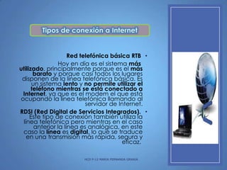 Red telefónica básica RTB •
Hoy en día es el sistema más
utilizado, principalmente porque es el más
barato y porque casi todos los lugares
disponen de la línea telefónica básica. Es
un sistema lento y no permite utilizar el
teléfono mientras se está conectado a
Internet, ya que es el modem el que está
ocupando la línea telefónica llamando al
servidor de Internet.
RDSI (Red Digital de Servicios Integrados). •
Este tipo de conexión también utiliza la
línea telefónica pero mientras en el caso
anterior la línea es analógica, en este
caso la línea es digital, lo que se traduce
en una transmisión más rápida, segura y
eficaz.
HCD P-12 MARIA FERNANDA GRANJA

 