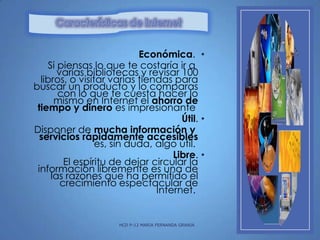 Económica. •
Si piensas lo que te costaría ir a
varias bibliotecas y revisar 100
libros, o visitar varias tiendas para
buscar un producto y lo comparas
con lo que te cuesta hacer lo
mismo en Internet el ahorro de
tiempo y dinero es impresionante
Útil. •
Disponer de mucha información y
servicios rápidamente accesibles
es, sin duda, algo útil.
Libre. •
El espíritu de dejar circular la
información libremente es una de
las razones que ha permitido el
crecimiento espectacular de
Internet.

HCD P-12 MARIA FERNANDA GRANJA

 