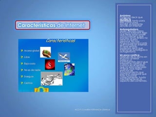de Internet

HCD P-12 MARIA FERNANDA GRANJA

Anónima.
Podemos decir que
ocultar la
identidad, tanto para
leer como para
escribir, es bastante
sencillo en Internet
Autoreguladora.
Quién decide cómo
funciona Internet? Algo
que tiene tanto poder
como Internet y que
maneja tanto dinero no
tiene un dueño
personal. No hay
ninguna persona o país
que mande en Internet.
En este sentido
podemos decir que
Internet se autoregula o
autogestiona.
Un poco caótica.
Después de lo dicho en
el punto anterior
parece un
contrasentido decir que
Internet es caótica. Es
caótica en el sentido
que no está ordenada
ni tiene unas reglas
estrictas de
funcionamiento que
permitan asegurar que
todo funciona
correctamente, funda
mentalmente en el
aspecto del contenido.

 