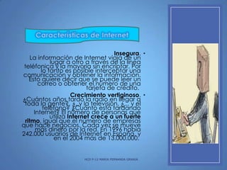 Características de Internet
Insegura. •
La información de Internet viaja de un
lugar a otro a través de la línea
teléfonica y la mayoría sin encriptar. Por
lo tanto es posible interceptar una
comunicación y obtener la información.
Esto quiere decir que se puede leer un
correo o obtener el número de una
tarjeta de crédito.
Crecimiento vertiginoso. •
¿Cuántos años tardó la radio en llegar a
toda la gente?, ¿..y la televisión, ¿... y el
teléfono? ¿Cuánto está tardando
Internet? El número de personas que
utiliza Internet crece a un fuerte
ritmo, igual que el número de empresas
que hace negocios. Cada vez se mueve
más dinero por la red. En 1996 había
242.000 usuarios de Internet en España, y
en el 2004 más de 13.000.000.

HCD P-12 MARIA FERNANDA GRANJA

 