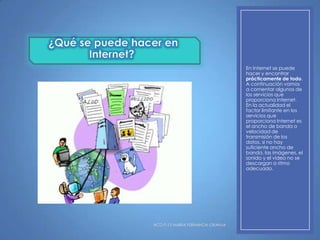 En Internet se puede
hacer y encontrar
prácticamente de todo.
A continuación vamos
a comentar algunos de
los servicios que
proporciona Internet.
En la actualidad el
factor limitante en los
servicios que
proporciona Internet es
el ancho de banda o
velocidad de
transmisión de los
datos, si no hay
suficiente ancho de
banda, las imágenes, el
sonido y el video no se
descargan a ritmo
adecuado.

HCD P-12 MARIA FERNANDA GRANJA

 
