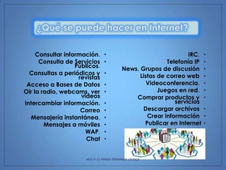 Consultar información.
Consulta de Servicios
Públicos.
Consultas a periódicos y
revistas
Acceso a Bases de Datos
Oir la radio, webcams, ver
videos
Intercambiar información.
Correo
Mensajería instantánea.
Mensajes a móviles
WAP.
Chat

•
•
•
•
•
•
•
•
•
•
•

IRC.
Telefonía IP
News. Grupos de discusión
Listas de correo web
Videoconferencia.
Juegos en red.
Comprar productos y
servicios
Descargar archivos
Crear información
Publicar en Internet

HCD P-12 MARIA FERNANDA GRANJA

•
•
•
•
•
•
•
•
•
•

 