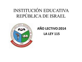 INSTITUCIÓN EDUCATIVA 
REPÚBLICA DE ISRAEL 
AÑO LECTIVO:2014 
LA LEY 115 
 