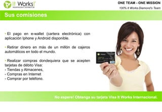 Sus comisiones 
• El pago en e-wallet (cartera electrónica) con aplicación Iphone y Android disponible. 
• Retirar dinero en más de un millón de cajeros automáticos en todo el mundo. 
• Realizar compras dondequiera que se acepten tarjetas de débito Visa: - Tiendas y Almacenes, - Compras en Internet - Comprar por teléfono. 
No espere! Obtenga su tarjeta Visa It Works Internacional. 
ONE TEAM - ONE MISSION 100% It Works Diamond’s Team  