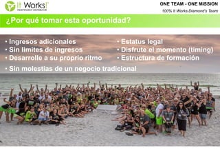 ¿Por qué tomar esta oportunidad? 
• Ingresos adicionales 
• Sin limites de ingresos 
• Desarrolle a su proprio ritmo 
• Sin molestias de un negocio tradicional 
• Estatus legal 
• Disfrute el momento (timing) 
• Estructura de formación 
ONE TEAM - ONE MISSION 
100% It Works Diamond’s Team  