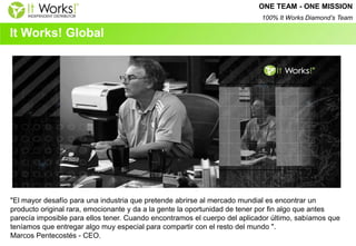 It Works! Global 
"El mayor desafío para una industria que pretende abrirse al mercado mundial es encontrar un producto original rara, emocionante y da a la gente la oportunidad de tener por fin algo que antes parecía imposible para ellos tener. Cuando encontramos el cuerpo del aplicador último, sabíamos que teníamos que entregar algo muy especial para compartir con el resto del mundo ". 
Marcos Pentecostés - CEO. 
ONE TEAM - ONE MISSION 100% It Works Diamond’s Team  