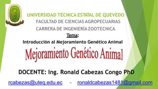 UNIVERSIDAD TÉCNICA ESTATAL DE QUEVEDO
FACULTAD DE CIENCIAS AGROPECUARIAS
CARRERA DE INGENIERÍAZOOTECNICA
Tema:
Introducción al Mejoramiento Genético Animal
DOCENTE: Ing. Ronald Cabezas Congo PhD
rcabezas@uteq.edu.ec - ronaldcabezas1481@gmail.com
 