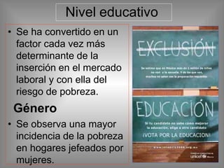 Nivel educativo
• Se ha convertido en un
factor cada vez más
determinante de la
inserción en el mercado
laboral y con ella del
riesgo de pobreza.
Género
• Se observa una mayor
incidencia de la pobreza
en hogares jefeados por
mujeres.
 
