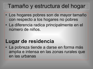 Tamaño y estructura del hogar
• Los hogares pobres son de mayor tamaño
con respecto a los hogares no pobres
• La diferencia radica principalmente en el
número de niños.
Lugar de residencia
• La pobreza tiende a darse en forma más
amplia e intensa en las zonas rurales que
en las urbanas
 