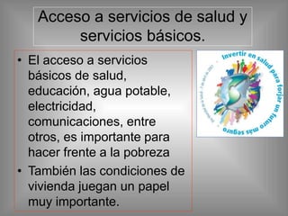 Acceso a servicios de salud y
servicios básicos.
• El acceso a servicios
básicos de salud,
educación, agua potable,
electricidad,
comunicaciones, entre
otros, es importante para
hacer frente a la pobreza
• También las condiciones de
vivienda juegan un papel
muy importante.
 