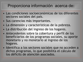 • Las condiciones socioeconómicas de los diferentes
sectores sociales del país.
• Sus carencias más importantes.
• La dimensión y características de la pobreza.
• La distribución del ingreso de los hogares.
• Antecedentes sobre la cobertura y perfil de los
beneficiarios de los programas sociales, su aporte
monetario y no monetario al ingreso de los
hogares.
• Identifica a los sectores sociales que no acceden a
dichos programas, lo que posibilita el cálculo de
los déficits de atención asociados.
Proporciona información acerca de:
 