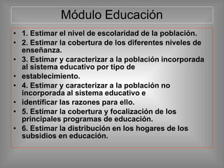Módulo Educación
• 1. Estimar el nivel de escolaridad de la población.
• 2. Estimar la cobertura de los diferentes niveles de
enseñanza.
• 3. Estimar y caracterizar a la población incorporada
al sistema educativo por tipo de
• establecimiento.
• 4. Estimar y caracterizar a la población no
incorporada al sistema educativo e
• identificar las razones para ello.
• 5. Estimar la cobertura y focalización de los
principales programas de educación.
• 6. Estimar la distribución en los hogares de los
subsidios en educación.
 