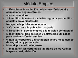 Módulo Empleo
• 1. Establecer la evolución de la situación laboral y
ocupacional según estratos
• socioeconómicos.
• 2. Identificar la estructura de los ingresos y cuantificar
aquellos provenientes del
• trabajo de la población ocupada.
• 3. Caracterizar a la población ocupada.
• 4. Describir el tipo de empleo y la relación contractual.
• 5. Identificar el tipo de redes y estrategias utilizadas
para la obtención del empleo.
• 6. Evaluar cobertura y distribución de los mecanismos
de seguridad y protección
• laboral, por nivel de ingresos.
• 7. Indagar en las estrategias laborales de los Adultos
Mayores post jubilación.
 