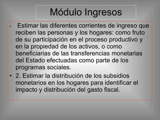Módulo Ingresos
• Estimar las diferentes corrientes de ingreso que
reciben las personas y los hogares: como fruto
de su participación en el proceso productivo y
en la propiedad de los activos, o como
beneficiarias de las transferencias monetarias
del Estado efectuadas como parte de los
programas sociales.
• 2. Estimar la distribución de los subsidios
monetarios en los hogares para identificar el
impacto y distribución del gasto fiscal.
 